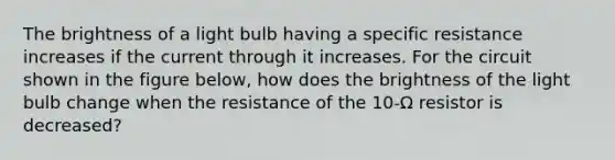 The brightness of a light bulb having a specific resistance increases if the current through it increases. For the circuit shown in the figure below, how does the brightness of the light bulb change when the resistance of the 10-Ω resistor is decreased?