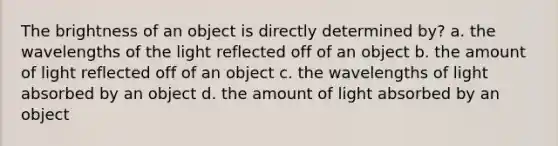 The brightness of an object is directly determined by? a. the wavelengths of the light reflected off of an object b. the amount of light reflected off of an object c. the wavelengths of light absorbed by an object d. the amount of light absorbed by an object