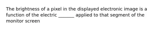 The brightness of a pixel in the displayed electronic image is a function of the electric _______ applied to that segment of the monitor screen