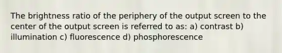 The brightness ratio of the periphery of the output screen to the center of the output screen is referred to as: a) contrast b) illumination c) fluorescence d) phosphorescence