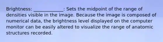 Brightness: _____________: Sets the midpoint of the range of densities visible in the image. Because the image is composed of numerical data, the brightness level displayed on the computer monitor can be easily altered to visualize the range of anatomic structures recorded.