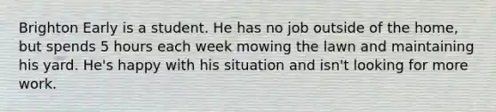 Brighton Early is a student. He has no job outside of the home, but spends 5 hours each week mowing the lawn and maintaining his yard. He's happy with his situation and isn't looking for more work.