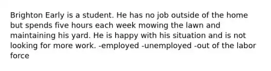 Brighton Early is a student. He has no job outside of the home but spends five hours each week mowing the lawn and maintaining his yard. He is happy with his situation and is not looking for more work. -employed -unemployed -out of the labor force