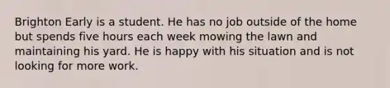 Brighton Early is a student. He has no job outside of the home but spends five hours each week mowing the lawn and maintaining his yard. He is happy with his situation and is not looking for more work.