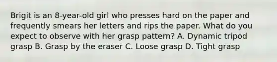 Brigit is an 8-year-old girl who presses hard on the paper and frequently smears her letters and rips the paper. What do you expect to observe with her grasp pattern? A. Dynamic tripod grasp B. Grasp by the eraser C. Loose grasp D. Tight grasp