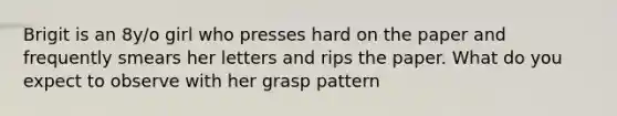 Brigit is an 8y/o girl who presses hard on the paper and frequently smears her letters and rips the paper. What do you expect to observe with her grasp pattern