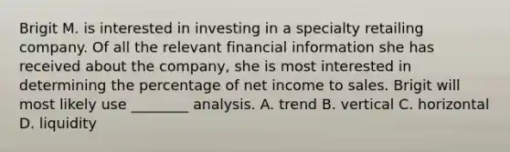 Brigit M. is interested in investing in a specialty retailing company. Of all the relevant financial information she has received about the company, she is most interested in determining the percentage of net income to sales. Brigit will most likely use ________ analysis. A. trend B. vertical C. horizontal D. liquidity