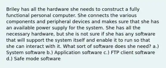 Briley has all the hardware she needs to construct a fully functional personal computer. She connects the various components and peripheral devices and makes sure that she has an available power supply for the system. She has all the necessary hardware, but she is not sure if she has any software that will support the system itself and enable it to run so that she can interact with it. What sort of software does she need? a.) System software b.) Application software c.) FTP client software d.) Safe mode software