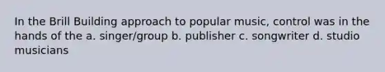 In the Brill Building approach to popular music, control was in the hands of the a. singer/group b. publisher c. songwriter d. studio musicians