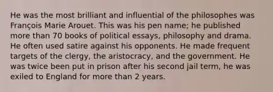 He was the most brilliant and influential of the philosophes was François Marie Arouet. This was his pen name; he published more than 70 books of political essays, philosophy and drama. He often used satire against his opponents. He made frequent targets of the clergy, the aristocracy, and the government. He was twice been put in prison after his second jail term, he was exiled to England for more than 2 years.