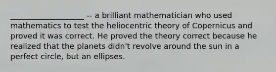 ___________________ -- a brilliant mathematician who used mathematics to test the heliocentric theory of Copernicus and proved it was correct. He proved the theory correct because he realized that the planets didn't revolve around the sun in a perfect circle, but an ellipses.