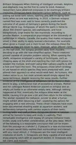 Brilliant Octopuses When thinking of intelligent animals, dolphins and elephants may be the first to come to mind. However, researchers have observed octopuses to be startlingly brilliant creatures. Octopuses have displayed curious behavior, such as pulling out loose tank valves, opening jars, and escaping their tanks when no one was watching. In 2010, a German octopus named Paul was even said to have correctly predicted the outcome of all seven of Germany's games during the South African World Cup. Octopuses, of which the earth is home to about 300 distinct species, are cephalopods, and have exceptionally large brains for non-mammals. According to Jennifer Mather, a comparative psychologist at the University of Lethbridge in Alberta, Canada, the quality that makes octopuses smart is their ability to apply learned information. For example, when given a mussel and a clam to eat, the octopus chose the mussel as they are easier to open. However, when offered clams on the half-shell, the octopus pivoted away from mussels- deciding to go with the new simplified option. These creatures proved capable of complex problem solving. When opening the shells, octopuses employed a variety of techniques, such as chipping away at the shell and injecting the clam with poison to weaken the mollusk, and even using their salivary papilla to drill a hole and inject the toxin. The octopuses chose which strategy to use based on which species they were presented with, and altered their approach to what would work best. As humans, this makes sense to us, but most animals would simply repeat the same technique, despite receiving the same results. Further evidence of the intelligence of octopuses can be found in their desire to play, a behavioral trait of exceptional animals. Mather and her colleague Roland Anderson placed an octopus and an empty pill bottle in an otherwise empty tank. Although nothing happened at first, eventually the octopus blew water at the bottle, causing it to go over a jet and then return to the octopus. The animal repeated this behavior, similar to what a human might exhibit when bouncing a ball - exploring the options for engaging with a new stimulus. These clever creatures have even been documented shooting water at aquarium workers, and deliberately tampering with various aspects of their tanks, inciting leaks and malfunctions. Octopuses remain a common animal for humans to keep and study in captivity. Their remarkable intelligence and display of complex behavior traits invites study and further consideration, at the very least. Which of the following is a reasonable conclusion that can be drawn from the passage as a whole? 1. If placed in a new environment, an octopus would likely explore their surroundings and interact with any novel stimuli. 2. Octopuses are the most intelligent creatures on earth. 3. Octopuses are likely capable of and would enjoy playing catch with an aquarium worker. 4. Octopuses only eat clams and mussels.