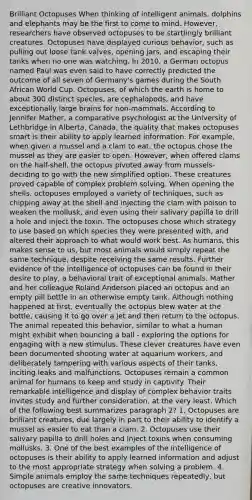 Brilliant Octopuses When thinking of intelligent animals, dolphins and elephants may be the first to come to mind. However, researchers have observed octopuses to be startlingly brilliant creatures. Octopuses have displayed curious behavior, such as pulling out loose tank valves, opening jars, and escaping their tanks when no one was watching. In 2010, a German octopus named Paul was even said to have correctly predicted the outcome of all seven of Germany's games during the South African World Cup. Octopuses, of which the earth is home to about 300 distinct species, are cephalopods, and have exceptionally large brains for non-mammals. According to Jennifer Mather, a comparative psychologist at the University of Lethbridge in Alberta, Canada, the quality that makes octopuses smart is their ability to apply learned information. For example, when given a mussel and a clam to eat, the octopus chose the mussel as they are easier to open. However, when offered clams on the half-shell, the octopus pivoted away from mussels- deciding to go with the new simplified option. These creatures proved capable of complex problem solving. When opening the shells, octopuses employed a variety of techniques, such as chipping away at the shell and injecting the clam with poison to weaken the mollusk, and even using their salivary papilla to drill a hole and inject the toxin. The octopuses chose which strategy to use based on which species they were presented with, and altered their approach to what would work best. As humans, this makes sense to us, but most animals would simply repeat the same technique, despite receiving the same results. Further evidence of the intelligence of octopuses can be found in their desire to play, a behavioral trait of exceptional animals. Mather and her colleague Roland Anderson placed an octopus and an empty pill bottle in an otherwise empty tank. Although nothing happened at first, eventually the octopus blew water at the bottle, causing it to go over a jet and then return to the octopus. The animal repeated this behavior, similar to what a human might exhibit when bouncing a ball - exploring the options for engaging with a new stimulus. These clever creatures have even been documented shooting water at aquarium workers, and deliberately tampering with various aspects of their tanks, inciting leaks and malfunctions. Octopuses remain a common animal for humans to keep and study in captivity. Their remarkable intelligence and display of complex behavior traits invites study and further consideration, at the very least. Which of the following best summarizes paragraph 2? 1. Octopuses are brilliant creatures, due largely in part to their ability to identify a mussel as easier to eat than a clam. 2. Octopuses use their salivary papilla to drill holes and inject toxins when consuming mollusks. 3. One of the best examples of the intelligence of octopuses is their ability to apply learned information and adjust to the most appropriate strategy when solving a problem. 4. Simple animals employ the same techniques repeatedly, but octopuses are creative innovators.