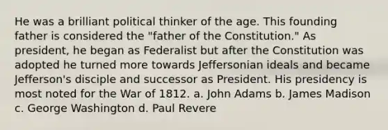 He was a brilliant political thinker of the age. This founding father is considered the "father of the Constitution." As president, he began as Federalist but after the Constitution was adopted he turned more towards Jeffersonian ideals and became Jefferson's disciple and successor as President. His presidency is most noted for the War of 1812. a. John Adams b. James Madison c. George Washington d. Paul Revere