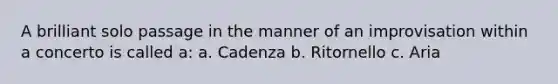 A brilliant solo passage in the manner of an improvisation within a concerto is called a: a. Cadenza b. Ritornello c. Aria