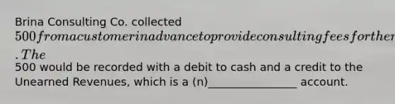 Brina Consulting Co. collected 500 from a customer in advance to provide consulting fees for the next two months. The500 would be recorded with a debit to cash and a credit to the Unearned Revenues, which is a (n)________________ account.