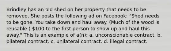 Brindley has an old shed on her property that needs to be removed. She posts the following ad on Facebook: "Shed needs to be gone. You take down and haul away. (Much of the wood is reusable.) 100 to the first person to show up and haul this away." This is an example of a(n): a. unconscionable contract. b. bilateral contract. c. unilateral contract. d. illegal contract.