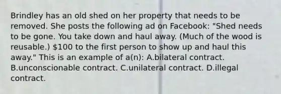 Brindley has an old shed on her property that needs to be removed. She posts the following ad on Facebook: "Shed needs to be gone. You take down and haul away. (Much of the wood is reusable.) 100 to the first person to show up and haul this away." This is an example of a(n): A.bilateral contract. B.unconscionable contract. C.unilateral contract. D.illegal contract.