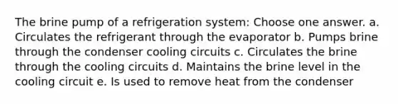 The brine pump of a refrigeration system: Choose one answer. a. Circulates the refrigerant through the evaporator b. Pumps brine through the condenser cooling circuits c. Circulates the brine through the cooling circuits d. Maintains the brine level in the cooling circuit e. Is used to remove heat from the condenser