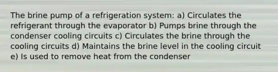 The brine pump of a refrigeration system: a) Circulates the refrigerant through the evaporator b) Pumps brine through the condenser cooling circuits c) Circulates the brine through the cooling circuits d) Maintains the brine level in the cooling circuit e) Is used to remove heat from the condenser