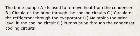 The brine pump : A ) Is used to remove heat from the condenser B ) Circulates the brine through the cooling circuits C ) Circulates the refrigerant through the evaporator D ) Maintains the brine level in the cooling circuit E ) Pumps brine through the condenser cooling circuits