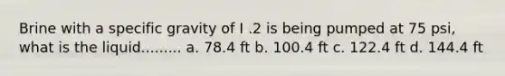 Brine with a specific gravity of I .2 is being pumped at 75 psi, what is the liquid......... a. 78.4 ft b. 100.4 ft c. 122.4 ft d. 144.4 ft