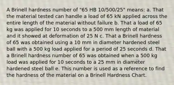 A Brinell hardness number of "65 HB 10/500/25" means: a. That the material tested can handle a load of 65 kN applied across the entire length of the material without failure b. That a load of 65 kg was applied for 10 seconds to a 500 mm length of material and it showed at deformation of 25 N c. That a Brinell hardness of 65 was obtained using a 10 mm in diameter hardened steel ball with a 500 kg load applied for a period of 25 seconds d. That a Brinell hardness number of 65 was obtained when a 500 kg load was applied for 10 seconds to a 25 mm in diameter hardened steel ball e. This number is used as a reference to find the hardness of the material on a Brinell Hardness Chart.