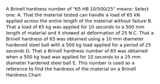 A Brinell hardness number of "65 HB 10/500/25" means: Select one: A. That the material tested can handle a load of 65 kN applied across the entire length of the material without failure B. That a load of 65 kg was applied for 10 seconds to a 500 mm length of material and it showed at deformation of 25 N C. That a Brinell hardness of 65 was obtained using a 10 mm diameter hardened steel ball with a 500 kg load applied for a period of 25 seconds D. That a Brinell hardness number of 65 was obtained when a 500 kg load was applied for 10 seconds to a 25 mm diameter hardened steel ball E. This number is used as a reference to find the hardness of the material on a Brinell Hardness Chart