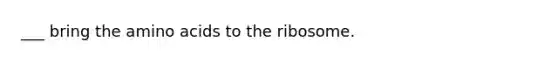 ___ bring the amino acids to the ribosome.