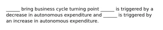 ​______ bring business cycle turning point ______ is triggered by a decrease in autonomous expenditure and​ ______ is triggered by an increase in autonomous expenditure.