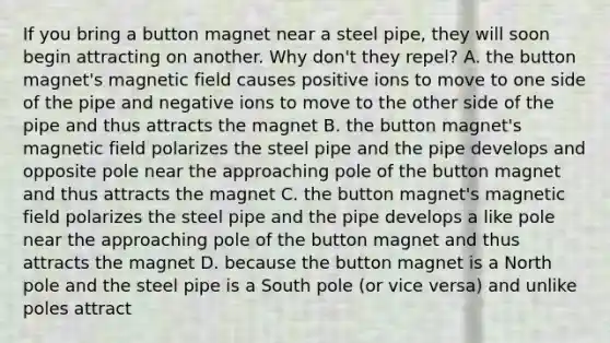 If you bring a button magnet near a steel pipe, they will soon begin attracting on another. Why don't they repel? A. the button magnet's magnetic field causes positive ions to move to one side of the pipe and negative ions to move to the other side of the pipe and thus attracts the magnet B. the button magnet's magnetic field polarizes the steel pipe and the pipe develops and opposite pole near the approaching pole of the button magnet and thus attracts the magnet C. the button magnet's magnetic field polarizes the steel pipe and the pipe develops a like pole near the approaching pole of the button magnet and thus attracts the magnet D. because the button magnet is a North pole and the steel pipe is a South pole (or vice versa) and unlike poles attract