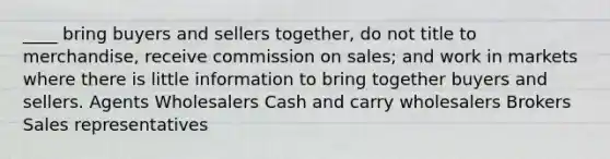 ____ bring buyers and sellers together, do not title to merchandise, receive commission on sales; and work in markets where there is little information to bring together buyers and sellers. Agents Wholesalers Cash and carry wholesalers Brokers Sales representatives