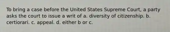 To bring a case before the United States Supreme Court, a party asks the court to issue a writ of a. diversity of citizenship. b. certiorari. c. appeal. d. either b or c.