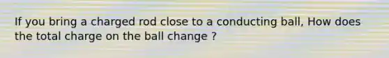 If you bring a charged rod close to a conducting ball, How does the total charge on the ball change ?