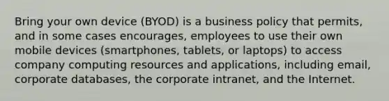 Bring your own device (BYOD) is a business policy that permits, and in some cases encourages, employees to use their own mobile devices (smartphones, tablets, or laptops) to access company computing resources and applications, including email, corporate databases, the corporate intranet, and the Internet.