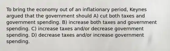 To bring the economy out of an inflationary period, Keynes argued that the government should A) cut both taxes and government spending. B) increase both taxes and government spending. C) increase taxes and/or decrease government spending. D) decrease taxes and/or increase government spending.