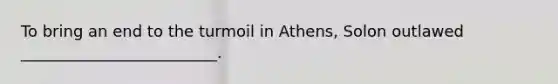 To bring an end to the turmoil in Athens, Solon outlawed _________________________.