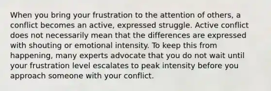 When you bring your frustration to the attention of others, a conflict becomes an active, expressed struggle. Active conflict does not necessarily mean that the differences are expressed with shouting or emotional intensity. To keep this from happening, many experts advocate that you do not wait until your frustration level escalates to peak intensity before you approach someone with your conflict.