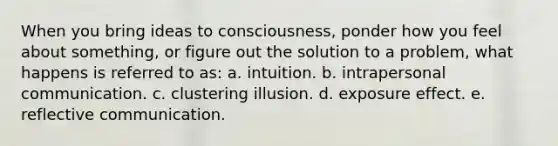 When you bring ideas to consciousness, ponder how you feel about something, or figure out the solution to a problem, what happens is referred to as: a. intuition. b. intrapersonal communication. c. clustering illusion. d. exposure effect. e. reflective communication.