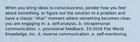 When you bring ideas to consciousness, ponder how you feel about something, or figure out the solution to a problem and have a classic "Aha!" moment where something becomes clear, you are engaging in: a. self-analysis. b. intrapersonal communication. c. provisional feedback. 3©2016 Flat World Knowledge, Inc. d. reverse communication. e. self-monitoring.