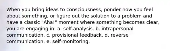 When you bring ideas to consciousness, ponder how you feel about something, or figure out the solution to a problem and have a classic "Aha!" moment where something becomes clear, you are engaging in: a. self-analysis. b. intrapersonal communication. c. provisional feedback. d. reverse communication. e. self-monitoring.