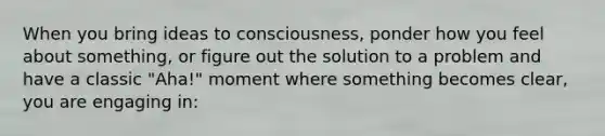 When you bring ideas to consciousness, ponder how you feel about something, or figure out the solution to a problem and have a classic "Aha!" moment where something becomes clear, you are engaging in: