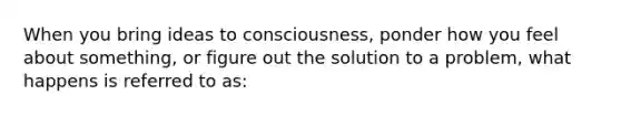 When you bring ideas to consciousness, ponder how you feel about something, or figure out the solution to a problem, what happens is referred to as: