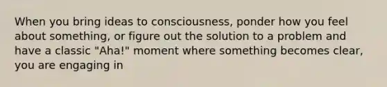 When you bring ideas to consciousness, ponder how you feel about something, or figure out the solution to a problem and have a classic "Aha!" moment where something becomes clear, you are engaging in