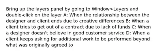 Bring up the layers panel by going to Window>Layers and double-click on the layer A: When the relationship between the designer and client ends due to creative differences B: When a client tries to get out of a contract due to lack of funds C: When a designer doesn't believe in good customer service D: When a client keeps asking for additional work to be performed beyond what was originally agreed to