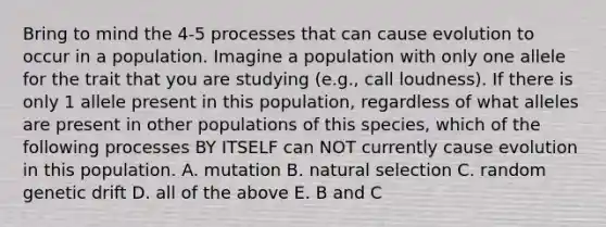 Bring to mind the 4-5 processes that can cause evolution to occur in a population. Imagine a population with only one allele for the trait that you are studying (e.g., call loudness). If there is only 1 allele present in this population, regardless of what alleles are present in other populations of this species, which of the following processes BY ITSELF can NOT currently cause evolution in this population. A. mutation B. natural selection C. random genetic drift D. all of the above E. B and C