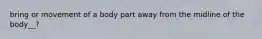 bring or movement of a body part away from the midline of the body__?