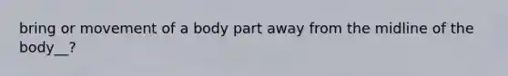 bring or movement of a body part away from the midline of the body__?