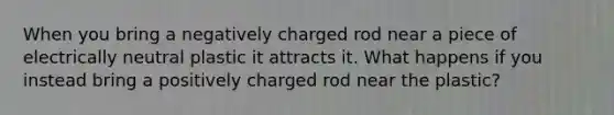 When you bring a negatively charged rod near a piece of electrically neutral plastic it attracts it. What happens if you instead bring a positively charged rod near the plastic?