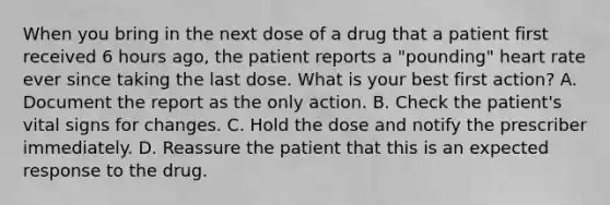 When you bring in the next dose of a drug that a patient first received 6 hours ago, the patient reports a "pounding" heart rate ever since taking the last dose. What is your best first action? A. Document the report as the only action. B. Check the patient's vital signs for changes. C. Hold the dose and notify the prescriber immediately. D. Reassure the patient that this is an expected response to the drug.